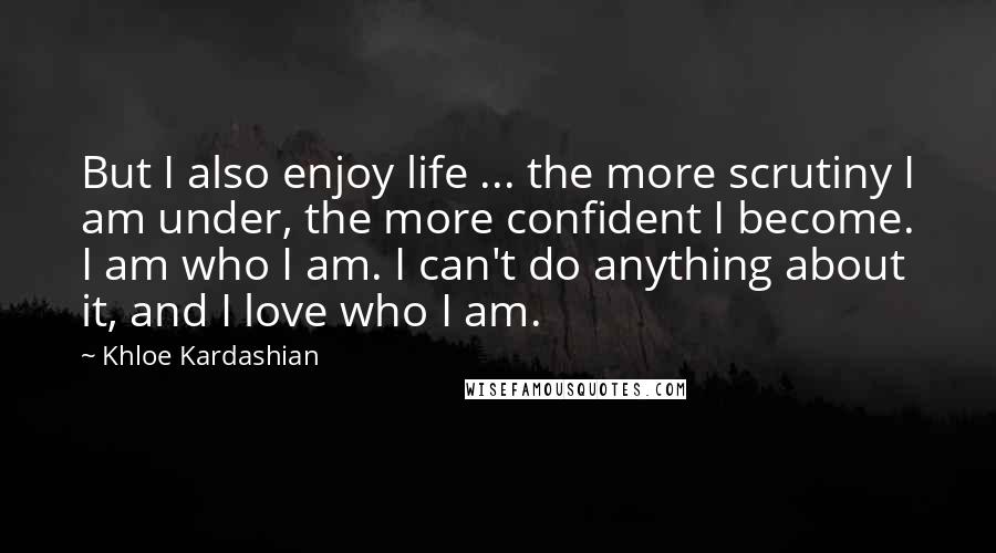 Khloe Kardashian quotes: But I also enjoy life ... the more scrutiny I am under, the more confident I become. I am who I am. I can't do anything about it, and I Khloe Kardashian quotes: But I also enjoy life ... the more scrutiny I am under, the more confident I become. I am who I am. I can't do anything about it, and I