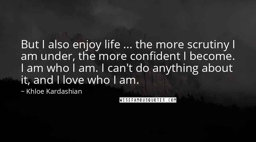 Khloe Kardashian quotes: But I also enjoy life ... the more scrutiny I am under, the more confident I become. I am who I am. I can't do anything about it, and I