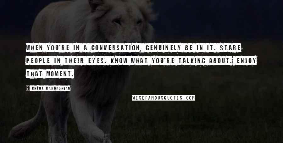 Khloe Kardashian quotes: When you're in a conversation, genuinely be in it. Stare people in their eyes. Know what you're talking about. Enjoy that moment.