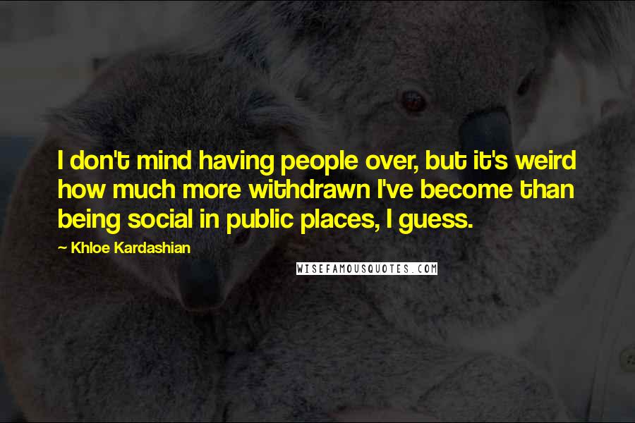 Khloe Kardashian quotes: I don't mind having people over, but it's weird how much more withdrawn I've become than being social in public places, I guess. Khloe Kardashian quotes: I don't mind having people over, but it's weird how much more withdrawn I've become than being social in public places, I guess.