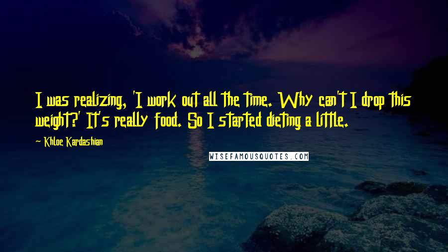Khloe Kardashian quotes: I was realizing, 'I work out all the time. Why can't I drop this weight?' It's really food. So I started dieting a little. Khloe Kardashian quotes: I was realizing, 'I work out all the time. Why can't I drop this weight?' It's really food. So I started dieting a little.