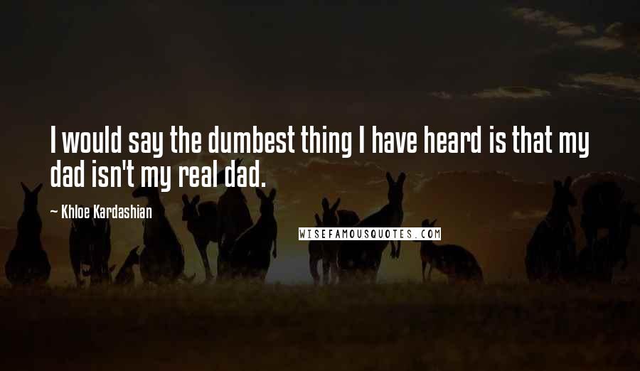 Khloe Kardashian quotes: I would say the dumbest thing I have heard is that my dad isn't my real dad.
