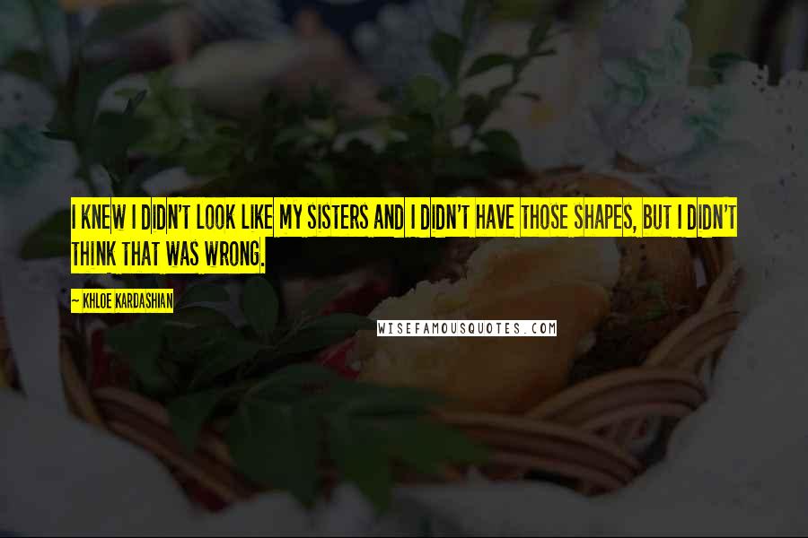 Khloe Kardashian quotes: I knew I didn't look like my sisters and I didn't have those shapes, but I didn't think that was wrong. Khloe Kardashian quotes: I knew I didn't look like my sisters and I didn't have those shapes, but I didn't think that was wrong.