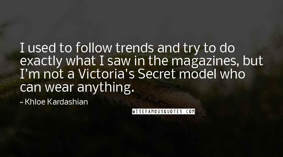 Khloe Kardashian quotes: I used to follow trends and try to do exactly what I saw in the magazines, but I'm not a Victoria's Secret model who can wear anything. Khloe Kardashian quotes: I used to follow trends and try to do exactly what I saw in the magazines, but I'm not a Victoria's Secret model who can wear anything.