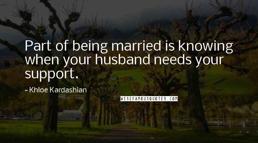 Khloe Kardashian quotes: Part of being married is knowing when your husband needs your support.