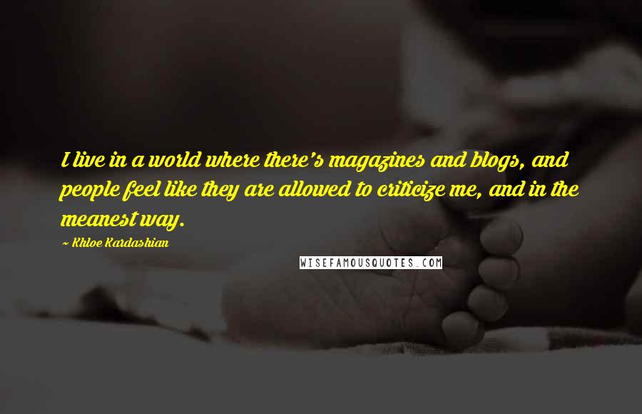 Khloe Kardashian quotes: I live in a world where there's magazines and blogs, and people feel like they are allowed to criticize me, and in the meanest way. Khloe Kardashian quotes: I live in a world where there's magazines and blogs, and people feel like they are allowed to criticize me, and in the meanest way.