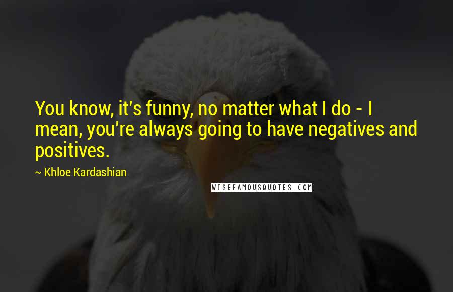 Khloe Kardashian quotes: You know, it's funny, no matter what I do - I mean, you're always going to have negatives and positives. Khloe Kardashian quotes: You know, it's funny, no matter what I do - I mean, you're always going to have negatives and positives.
