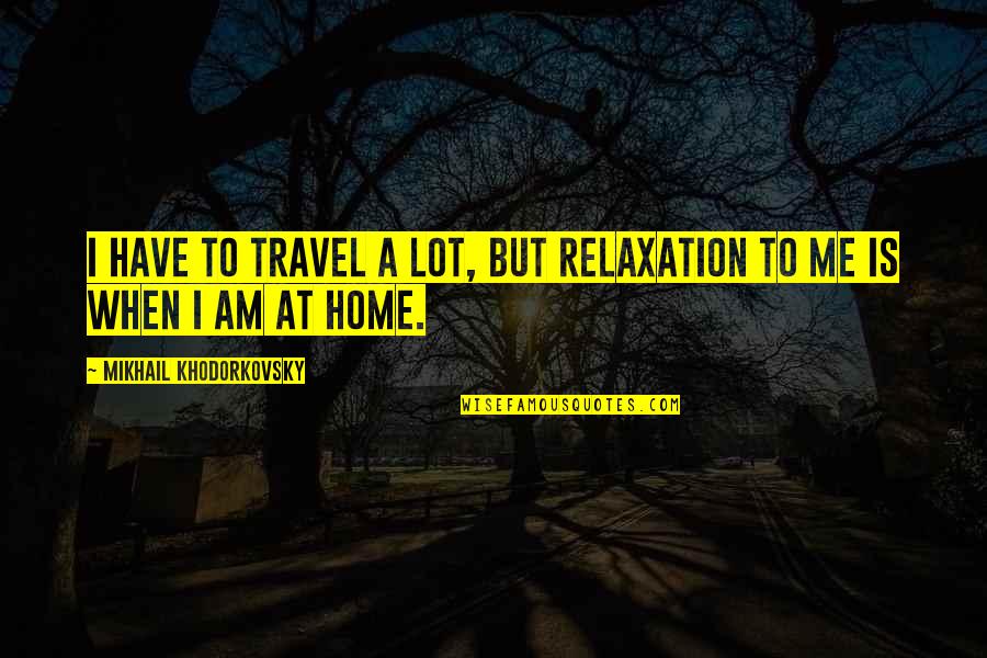 Khodorkovsky Quotes By Mikhail Khodorkovsky: I have to travel a lot, but relaxation