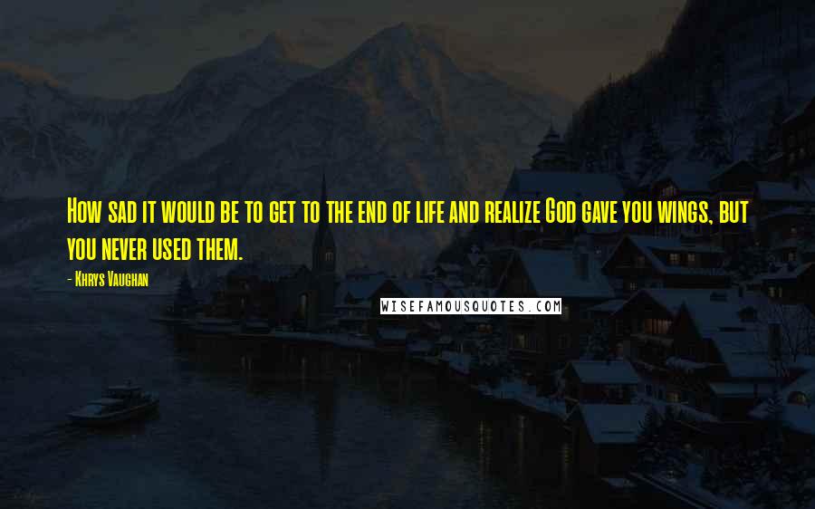 Khrys Vaughan quotes: How sad it would be to get to the end of life and realize God gave you wings, but you never used them. Khrys Vaughan quotes: How sad it would be to get to the end of life and realize God gave you wings, but you never used them.