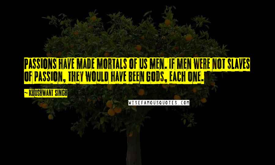 Khushwant Singh quotes: Passions have made mortals of us men. If men were not slaves of passion, they would have been Gods, each one. Khushwant Singh quotes: Passions have made mortals of us men. If men were not slaves of passion, they would have been Gods, each one.