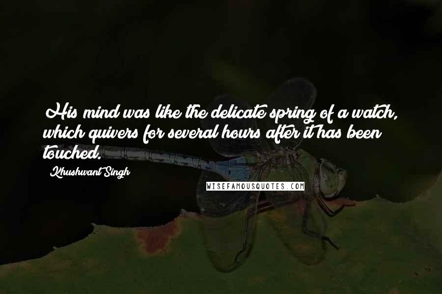 Khushwant Singh quotes: His mind was like the delicate spring of a watch, which quivers for several hours after it has been touched.