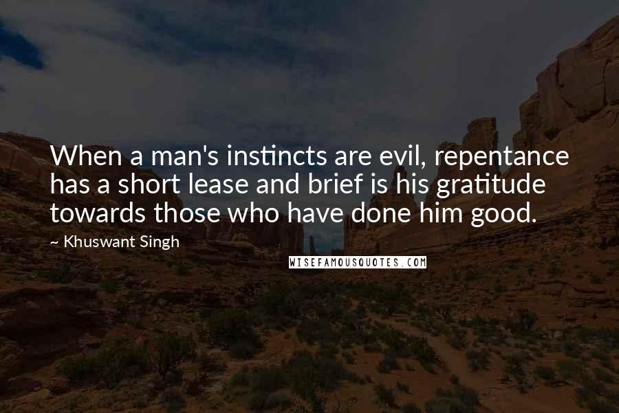 Khuswant Singh quotes: When a man's instincts are evil, repentance has a short lease and brief is his gratitude towards those who have done him good.