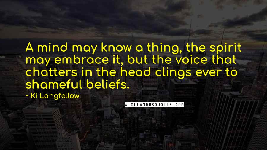 Ki Longfellow quotes: A mind may know a thing, the spirit may embrace it, but the voice that chatters in the head clings ever to shameful beliefs.