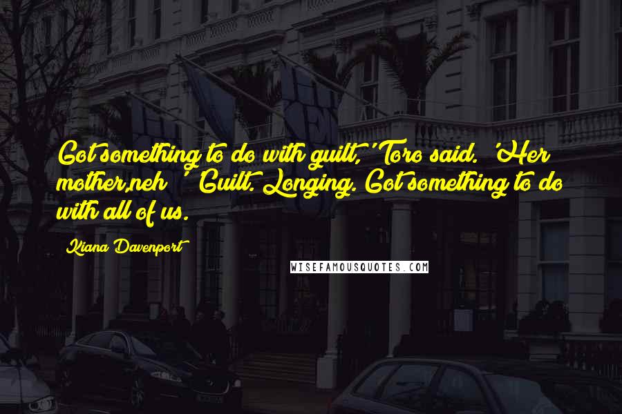 Kiana Davenport quotes: Got something to do with guilt,' Toro said. 'Her mother,neh?' 'Guilt. Longing. Got something to do with all of us. Kiana Davenport quotes: Got something to do with guilt,' Toro said. 'Her mother,neh?' 'Guilt. Longing. Got something to do with all of us.