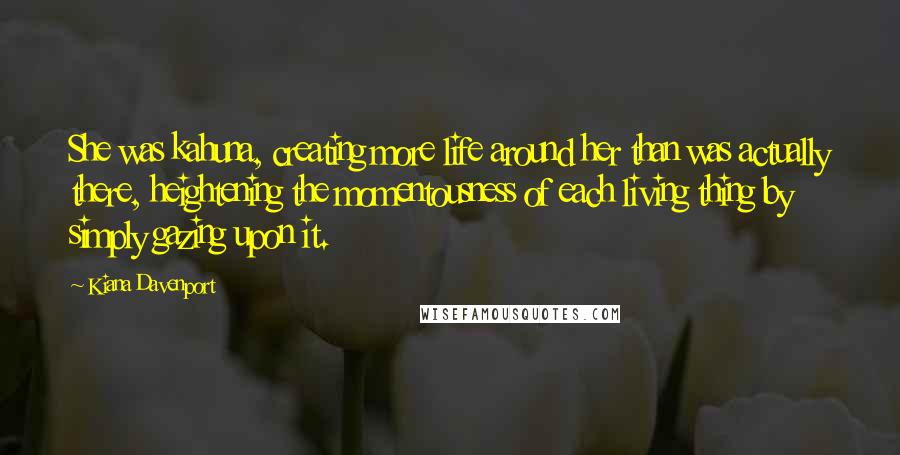 Kiana Davenport quotes: She was kahuna, creating more life around her than was actually there, heightening the momentousness of each living thing by simply gazing upon it.