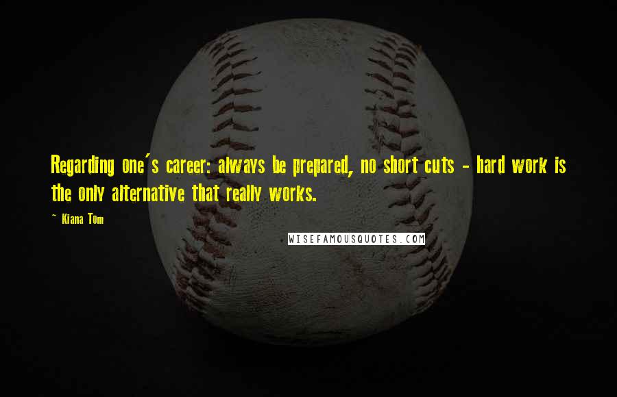 Kiana Tom quotes: Regarding one's career: always be prepared, no short cuts - hard work is the only alternative that really works.