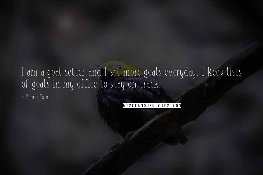 Kiana Tom quotes: I am a goal setter and I set more goals everyday. I keep lists of goals in my office to stay on track. Kiana Tom quotes: I am a goal setter and I set more goals everyday. I keep lists of goals in my office to stay on track.