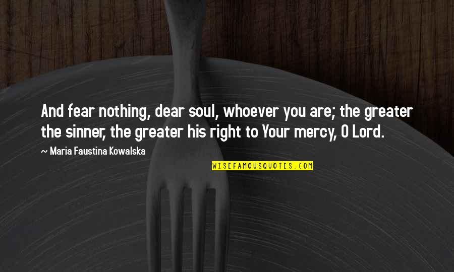 Kianoush Jahanpour Quotes By Maria Faustina Kowalska: And fear nothing, dear soul, whoever you are; Kianoush Jahanpour Quotes By Maria Faustina Kowalska: And fear nothing, dear soul, whoever you are;