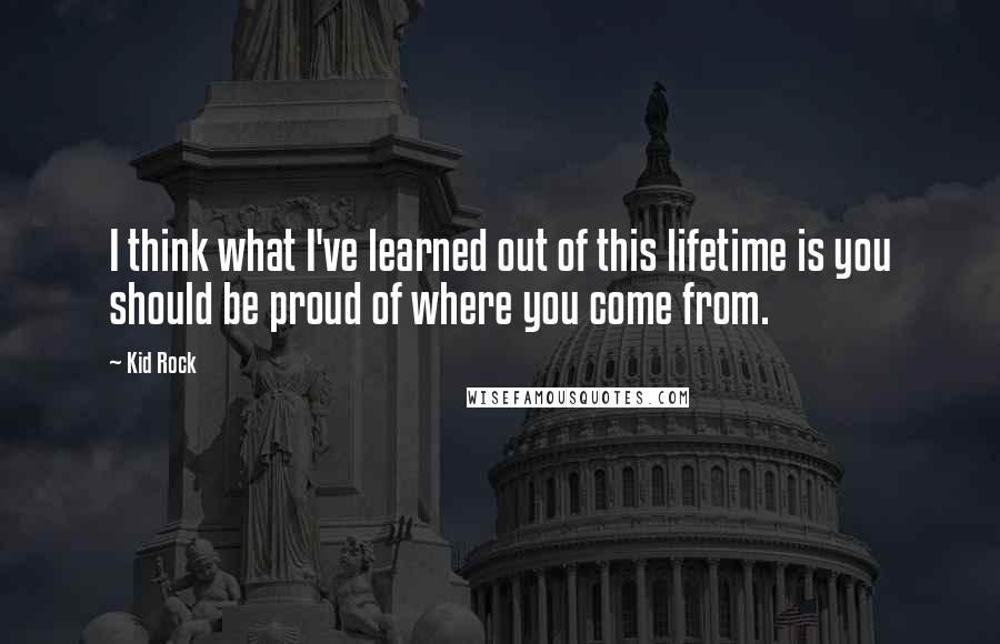 Kid Rock quotes: I think what I've learned out of this lifetime is you should be proud of where you come from.