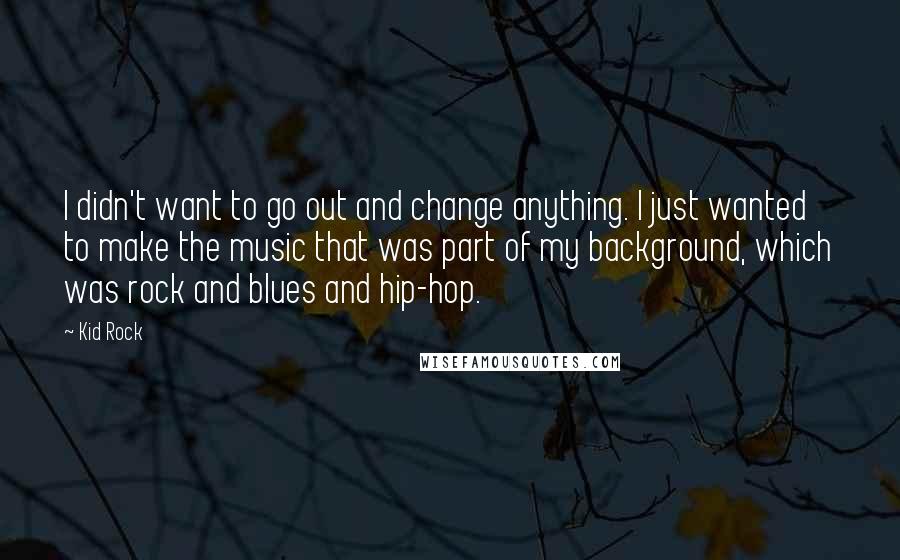 Kid Rock quotes: I didn't want to go out and change anything. I just wanted to make the music that was part of my background, which was rock and blues and hip-hop. Kid Rock quotes: I didn't want to go out and change anything. I just wanted to make the music that was part of my background, which was rock and blues and hip-hop.