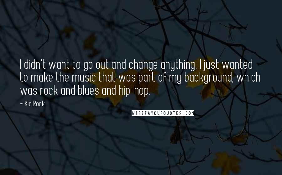 Kid Rock quotes: I didn't want to go out and change anything. I just wanted to make the music that was part of my background, which was rock and blues and hip-hop.