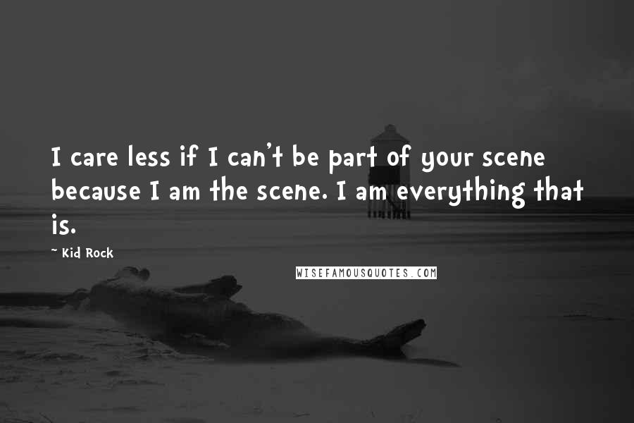 Kid Rock quotes: I care less if I can't be part of your scene because I am the scene. I am everything that is.