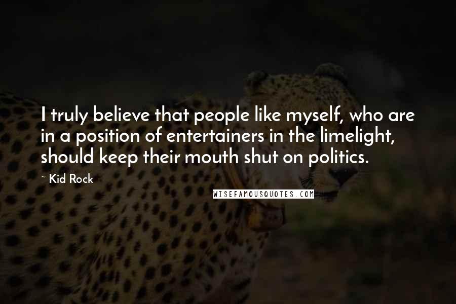 Kid Rock quotes: I truly believe that people like myself, who are in a position of entertainers in the limelight, should keep their mouth shut on politics. Kid Rock quotes: I truly believe that people like myself, who are in a position of entertainers in the limelight, should keep their mouth shut on politics.