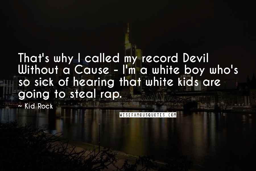 Kid Rock quotes: That's why I called my record Devil Without a Cause - I'm a white boy who's so sick of hearing that white kids are going to steal rap. Kid Rock quotes: That's why I called my record Devil Without a Cause - I'm a white boy who's so sick of hearing that white kids are going to steal rap.