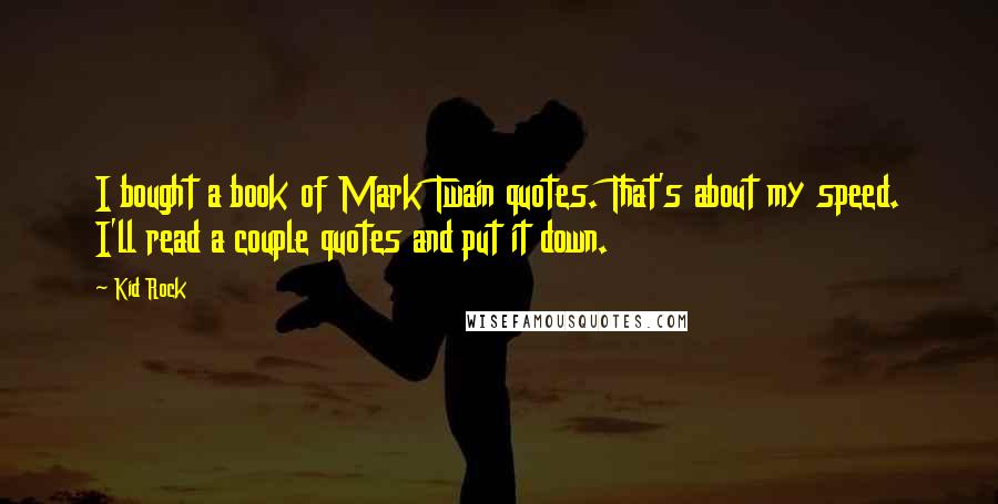 Kid Rock quotes: I bought a book of Mark Twain quotes. That's about my speed. I'll read a couple quotes and put it down. Kid Rock quotes: I bought a book of Mark Twain quotes. That's about my speed. I'll read a couple quotes and put it down.