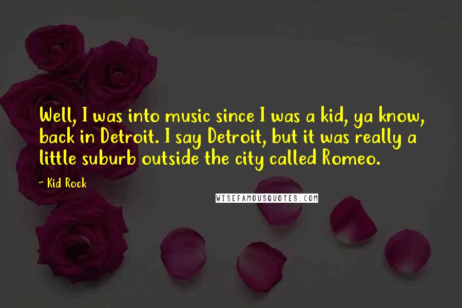 Kid Rock quotes: Well, I was into music since I was a kid, ya know, back in Detroit. I say Detroit, but it was really a little suburb outside the city called Romeo.
