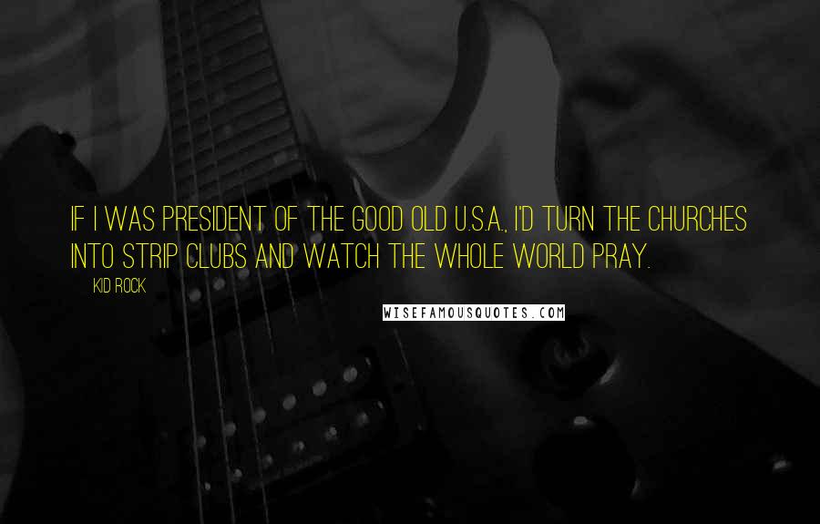 Kid Rock quotes: If I was president of the good old U.S.A., I'd turn the churches into strip clubs and watch the whole world pray.