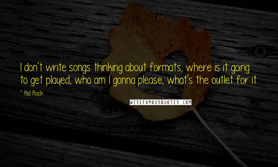 Kid Rock quotes: I don't write songs thinking about formats, where is it going to get played, who am I gonna please, what's the outlet for it.