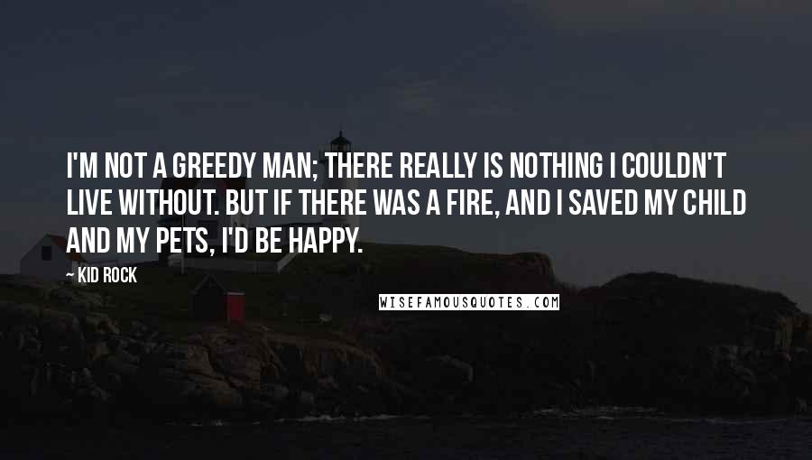 Kid Rock quotes: I'm not a greedy man; there really is nothing I couldn't live without. But if there was a fire, and I saved my child and my pets, I'd be happy. Kid Rock quotes: I'm not a greedy man; there really is nothing I couldn't live without. But if there was a fire, and I saved my child and my pets, I'd be happy.