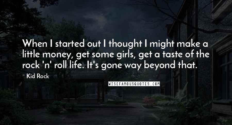 Kid Rock quotes: When I started out I thought I might make a little money, get some girls, get a taste of the rock 'n' roll life. It's gone way beyond that. Kid Rock quotes: When I started out I thought I might make a little money, get some girls, get a taste of the rock 'n' roll life. It's gone way beyond that.