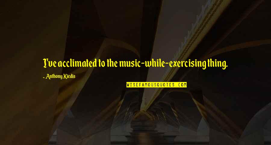Kiedis Anthony Quotes By Anthony Kiedis: I've acclimated to the music-while-exercising thing. Kiedis Anthony Quotes By Anthony Kiedis: I've acclimated to the music-while-exercising thing.