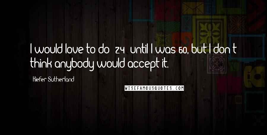 Kiefer Sutherland quotes: I would love to do '24' until I was 60, but I don't think anybody would accept it.