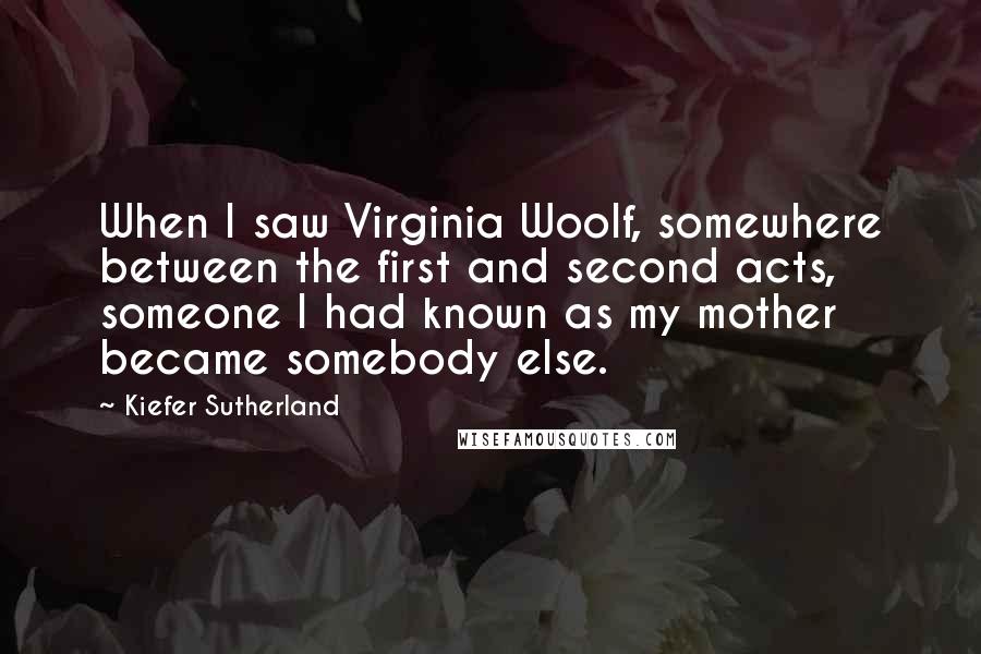 Kiefer Sutherland quotes: When I saw Virginia Woolf, somewhere between the first and second acts, someone I had known as my mother became somebody else.