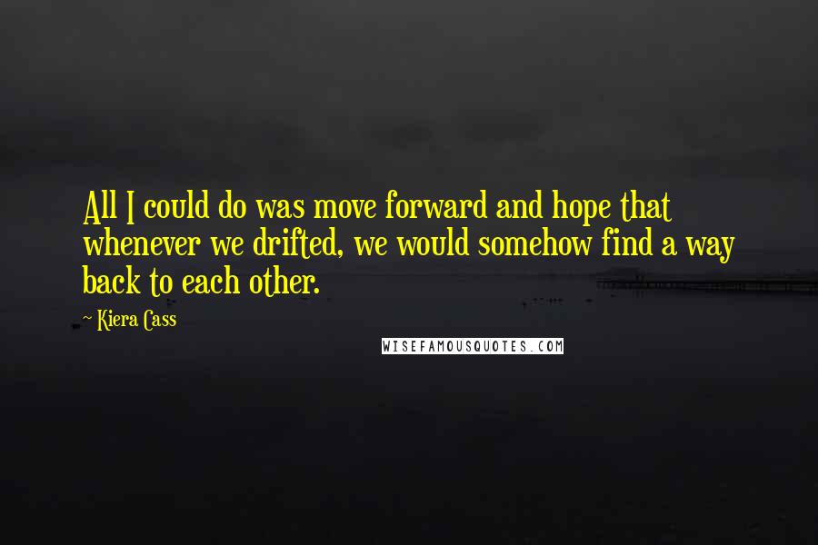 Kiera Cass quotes: All I could do was move forward and hope that whenever we drifted, we would somehow find a way back to each other.