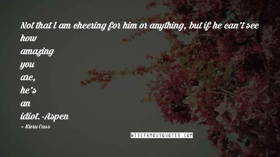 Kiera Cass quotes: Not that I am cheering for him or anything, but if he can't see how amazing you are, he's an idiot.-Aspen