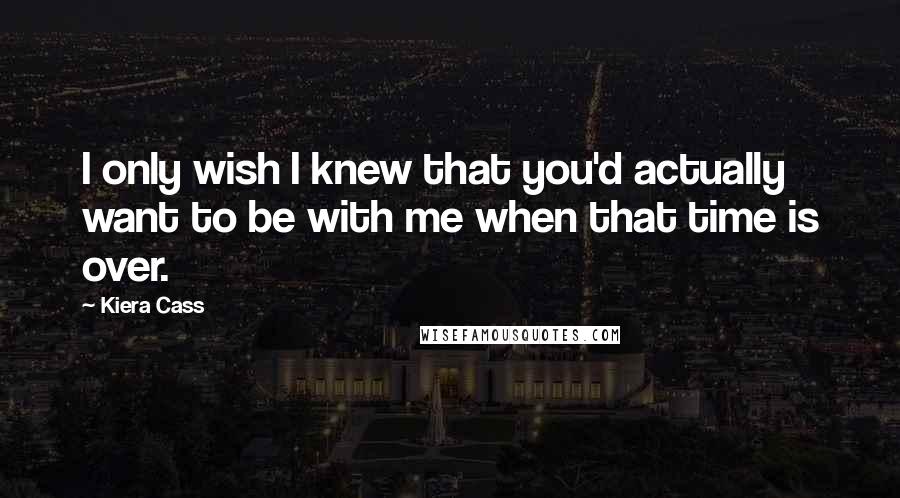 Kiera Cass quotes: I only wish I knew that you'd actually want to be with me when that time is over.