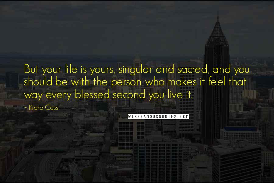 Kiera Cass quotes: But your life is yours, singular and sacred, and you should be with the person who makes it feel that way every blessed second you live it.