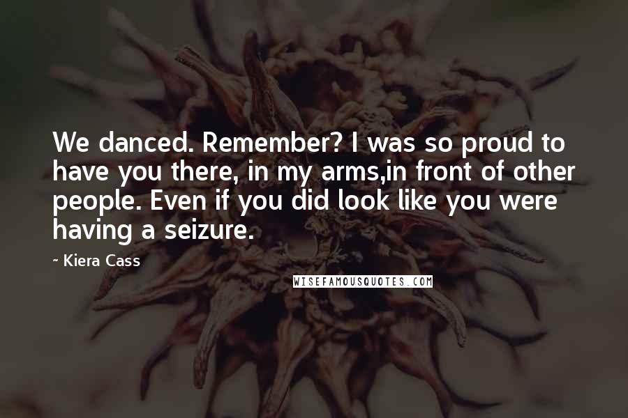 Kiera Cass quotes: We danced. Remember? I was so proud to have you there, in my arms,in front of other people. Even if you did look like you were having a seizure.