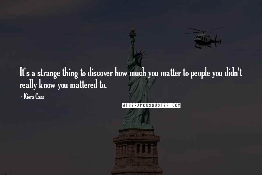 Kiera Cass quotes: It's a strange thing to discover how much you matter to people you didn't really know you mattered to.