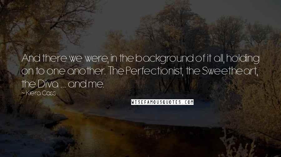 Kiera Cass quotes: And there we were, in the background of it all, holding on to one another. The Perfectionist, the Sweetheart, the Diva ... and me.