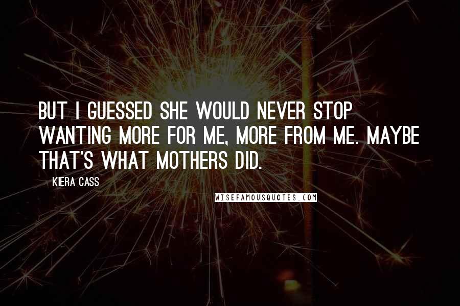 Kiera Cass quotes: But I guessed she would never stop wanting more for me, more from me. Maybe that's what mothers did.