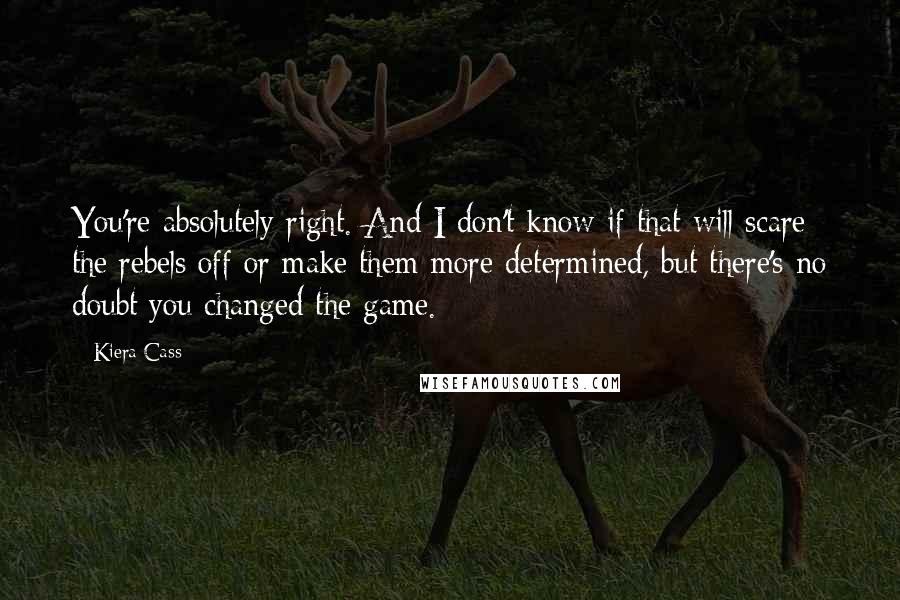 Kiera Cass quotes: You're absolutely right. And I don't know if that will scare the rebels off or make them more determined, but there's no doubt you changed the game.
