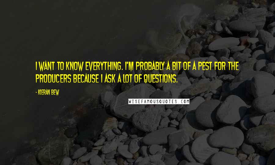 Kieran Bew quotes: I want to know everything. I'm probably a bit of a pest for the producers because I ask a lot of questions. Kieran Bew quotes: I want to know everything. I'm probably a bit of a pest for the producers because I ask a lot of questions.