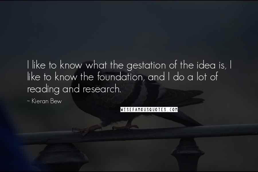 Kieran Bew quotes: I like to know what the gestation of the idea is, I like to know the foundation, and I do a lot of reading and research. Kieran Bew quotes: I like to know what the gestation of the idea is, I like to know the foundation, and I do a lot of reading and research.