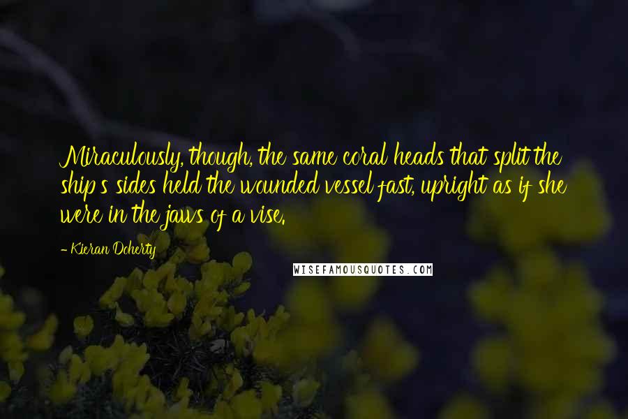 Kieran Doherty quotes: Miraculously, though, the same coral heads that split the ship's sides held the wounded vessel fast, upright as if she were in the jaws of a vise.