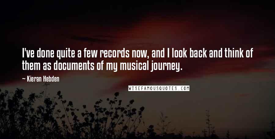 Kieran Hebden quotes: I've done quite a few records now, and I look back and think of them as documents of my musical journey. Kieran Hebden quotes: I've done quite a few records now, and I look back and think of them as documents of my musical journey.
